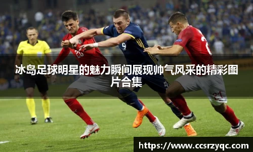 冰岛足球明星的魅力瞬间展现帅气风采的精彩图片合集
